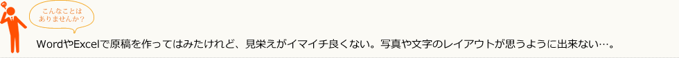 こんなことはありませんか？
        WordやExcelで原稿を作ってはみたけれど、見栄えがイマイチ良くない。写真や文字のレイアウトが思うように出来ない・・・。