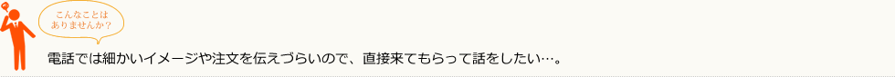 こんなことはありませんか？
        電話では細かいイメージや注文を伝えづらいので、直接来てもらって話をしたい・・・。