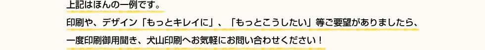 上記はほんの一例です。
印刷や、デザイン「もっとキレイに」、「もっとこうしたい」等ご要望がありましたら、
一度印刷御用聞き、犬山印刷へお気軽にお問い合わせください！
